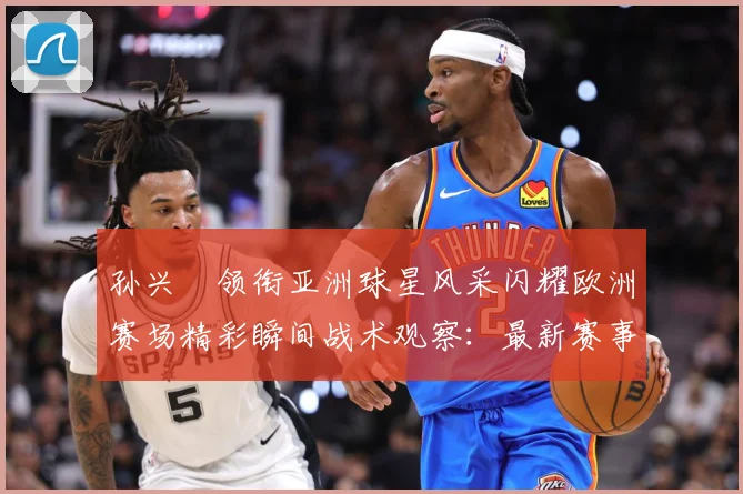 孙兴慜领衔亚洲球星风采闪耀欧洲赛场精彩瞬间战术观察：最新赛事动态与深度分析