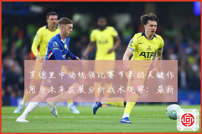 罗德里中场统领比赛节奏的关键作用与未来发展分析战术观察：最新赛事动态与深度分析