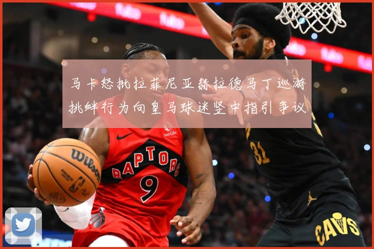 马卡怒批拉菲尼亚赫拉德马丁巡游挑衅行为向皇马球迷竖中指引争议赛事前瞻：最新赛事动态与深度分析