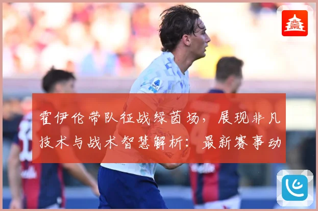 霍伊伦带队征战绿茵场，展现非凡技术与战术智慧解析：最新赛事动态与深度分析