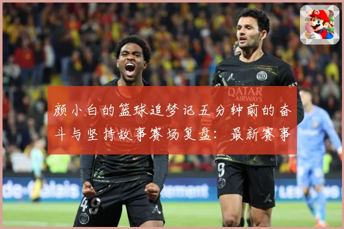 颜小白的篮球追梦记五分钟前的奋斗与坚持故事赛场复盘：最新赛事动态与深度分析