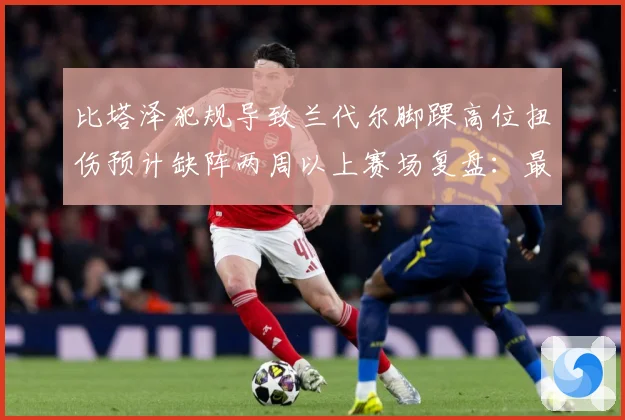 比塔泽犯规导致兰代尔脚踝高位扭伤预计缺阵两周以上赛场复盘：最新赛事动态与深度分析