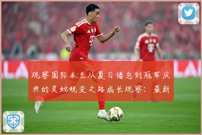 观察国际米兰从夏日倦怠到冠军庆典的灵蛇蜕变之路成长观察：最新赛事动态与深度分析