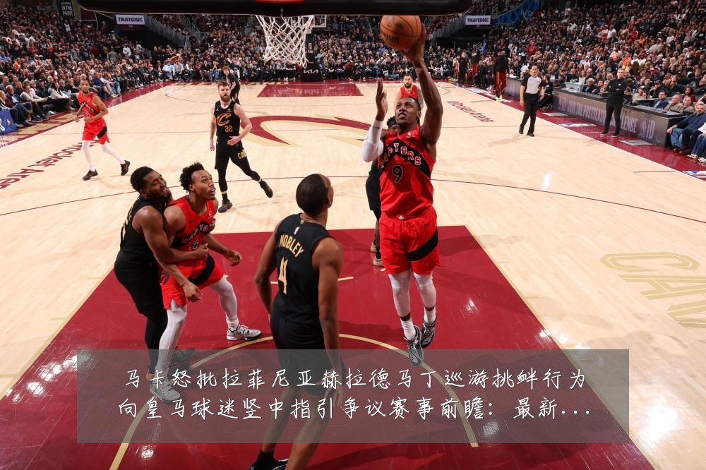 马卡怒批拉菲尼亚赫拉德马丁巡游挑衅行为向皇马球迷竖中指引争议赛事前瞻:最新赛事动态与深度分析