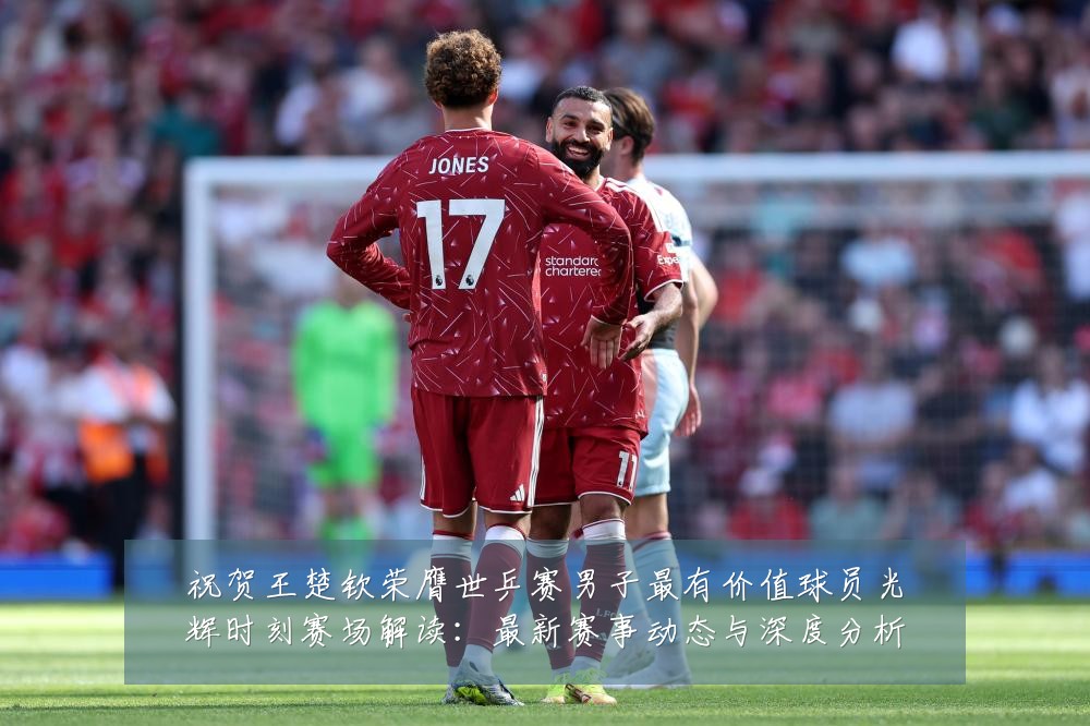 祝贺王楚钦荣膺世乒赛男子最有价值球员光辉时刻赛场解读：最新赛事动态与深度分析