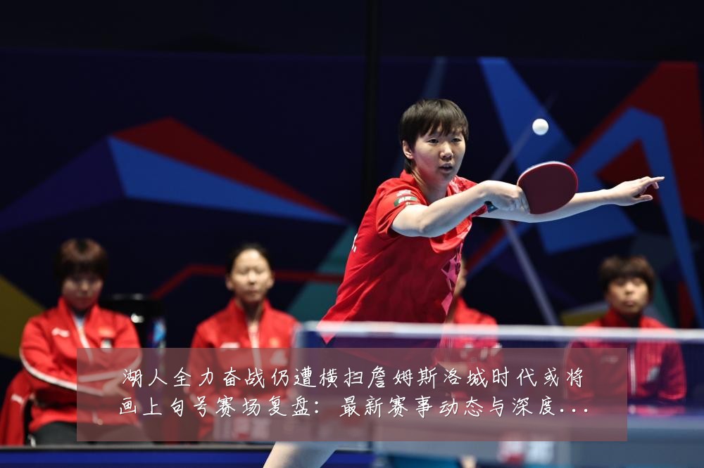 湖人全力奋战仍遭横扫詹姆斯洛城时代或将画上句号赛场复盘：最新赛事动态与深度分析