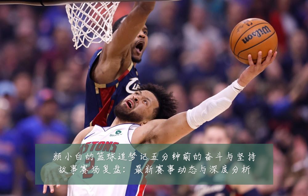 颜小白的篮球追梦记五分钟前的奋斗与坚持故事赛场复盘：最新赛事动态与深度分析